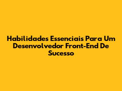 Habilidades Essenciais Para Um Desenvolvedor Front-End De Sucesso