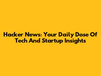 Hacker News: Your Daily Dose Of Tech And Startup Insights