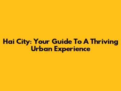 Hai City: Your Guide To A Thriving Urban Experience