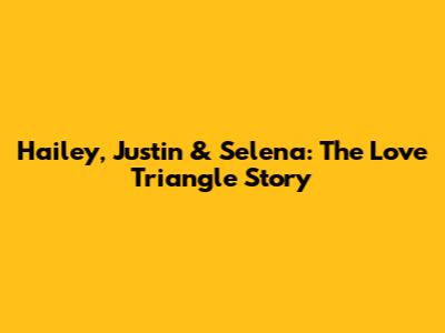 Hailey, Justin & Selena: The Love Triangle Story
