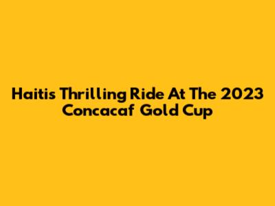 Haiti's Thrilling Ride At The 2023 Concacaf Gold Cup