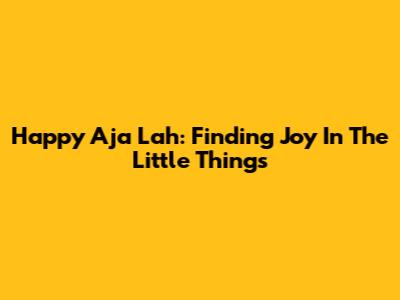 Happy Aja Lah: Finding Joy In The Little Things