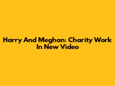 Harry And Meghan: Charity Work In New Video