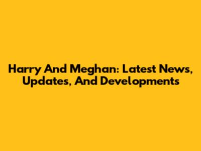 Harry And Meghan: Latest News, Updates, And Developments