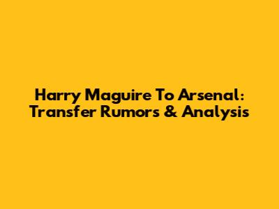 Harry Maguire To Arsenal: Transfer Rumors & Analysis