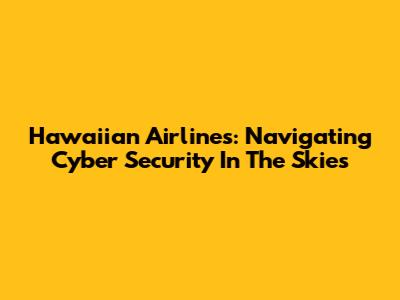 Hawaiian Airlines: Navigating Cyber Security In The Skies
