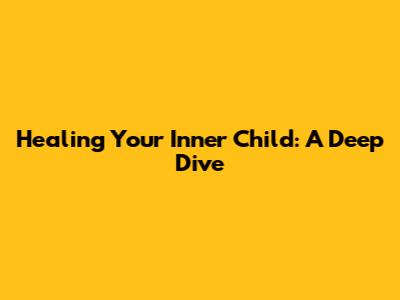 Healing Your Inner Child: A Deep Dive