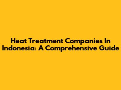 Heat Treatment Companies In Indonesia: A Comprehensive Guide