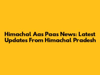 Himachal Aas Paas News: Latest Updates From Himachal Pradesh
