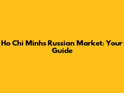 Ho Chi Minh's Russian Market: Your Guide