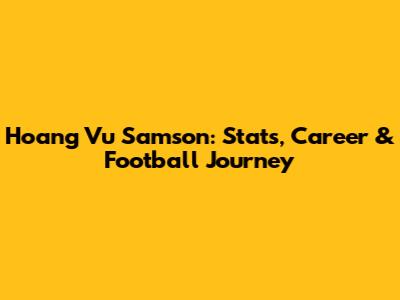 Hoang Vu Samson: Stats, Career & Football Journey