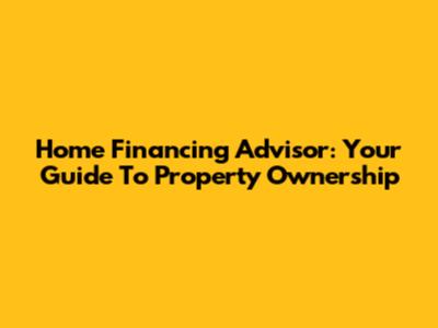Home Financing Advisor: Your Guide To Property Ownership