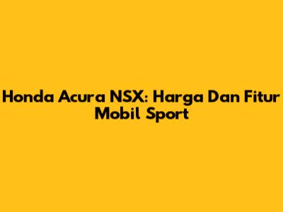 Honda Acura NSX: Harga Dan Fitur Mobil Sport