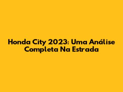 Honda City 2023: Uma Análise Completa Na Estrada