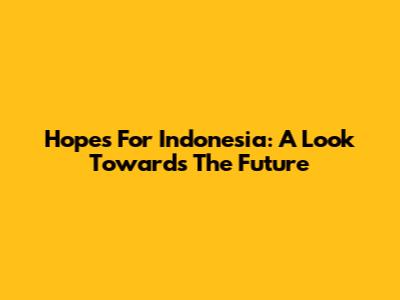 Hopes For Indonesia: A Look Towards The Future