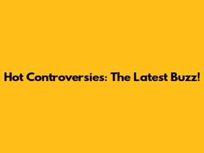 Hot Controversies: The Latest Buzz!