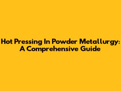 Hot Pressing In Powder Metallurgy: A Comprehensive Guide