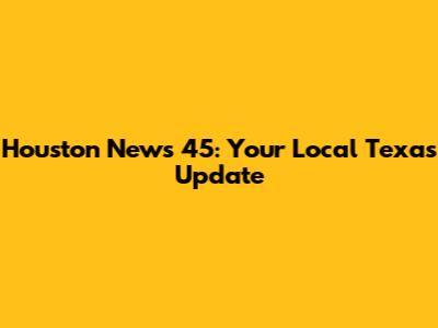 Houston News 45: Your Local Texas Update
