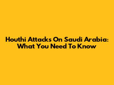 Houthi Attacks On Saudi Arabia: What You Need To Know