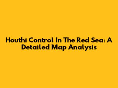 Houthi Control In The Red Sea: A Detailed Map Analysis