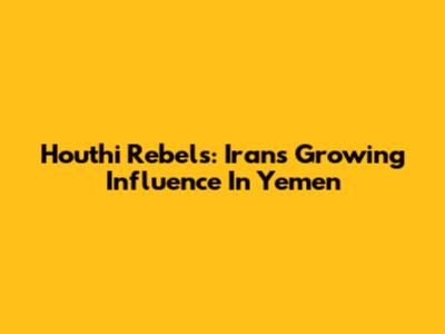 Houthi Rebels: Iran's Growing Influence In Yemen