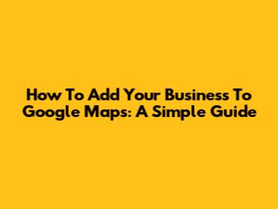 How To Add Your Business To Google Maps: A Simple Guide