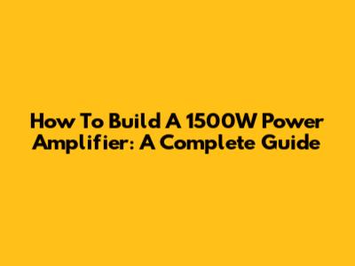 How To Build A 1500W Power Amplifier: A Complete Guide