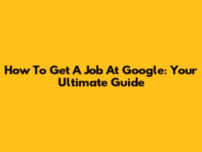 How To Get A Job At Google: Your Ultimate Guide
