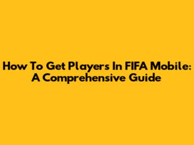 How To Get Players In FIFA Mobile: A Comprehensive Guide