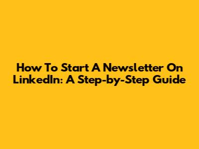 How To Start A Newsletter On LinkedIn: A Step-by-Step Guide