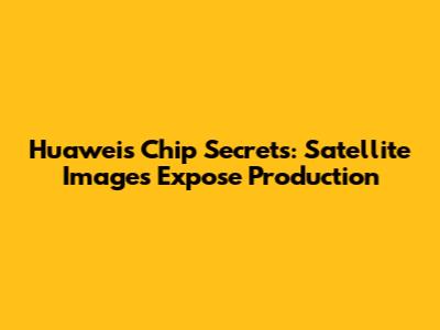 Huawei's Chip Secrets: Satellite Images Expose Production