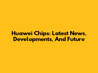 Huawei Chips: Latest News, Developments, And Future