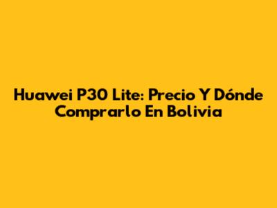 Huawei P30 Lite: Precio Y Dónde Comprarlo En Bolivia