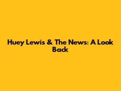 Huey Lewis & The News: A Look Back