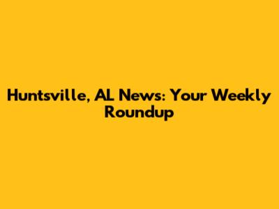 Huntsville, AL News: Your Weekly Roundup