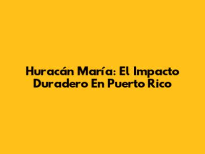 Huracán María: El Impacto Duradero En Puerto Rico