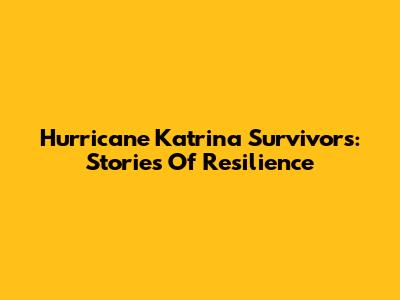 Hurricane Katrina Survivors: Stories Of Resilience