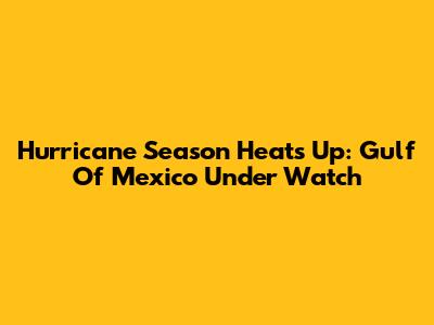 Hurricane Season Heats Up: Gulf Of Mexico Under Watch