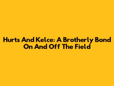 Hurts And Kelce: A Brotherly Bond On And Off The Field