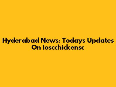 Hyderabad News: Today's Updates On Ioscchickensc