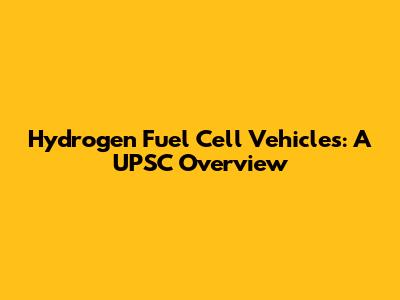 Hydrogen Fuel Cell Vehicles: A UPSC Overview