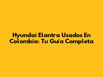 Hyundai Elantra Usados En Colombia: Tu Guía Completa