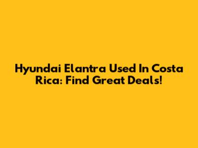 Hyundai Elantra Used In Costa Rica: Find Great Deals!