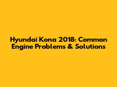 Hyundai Kona 2018: Common Engine Problems & Solutions