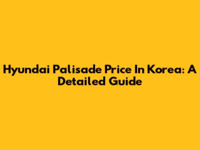 Hyundai Palisade Price In Korea: A Detailed Guide