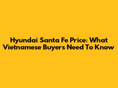Hyundai Santa Fe Price: What Vietnamese Buyers Need To Know