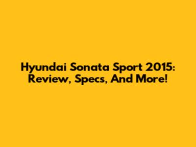 Hyundai Sonata Sport 2015: Review, Specs, And More!