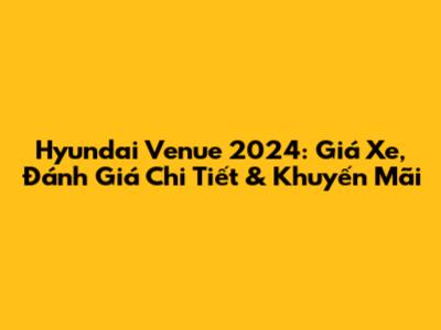 Hyundai Venue 2024: Giá Xe, Đánh Giá Chi Tiết & Khuyến Mãi