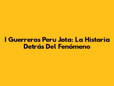 I Guerreros Peru Jota: La Historia Detrás Del Fenómeno