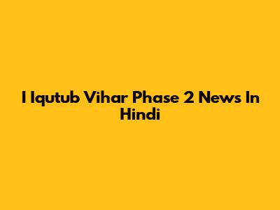 I Iqutub Vihar Phase 2 News In Hindi